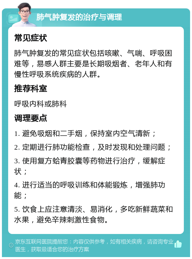 肺气肿复发的治疗与调理 常见症状 肺气肿复发的常见症状包括咳嗽、气喘、呼吸困难等，易感人群主要是长期吸烟者、老年人和有慢性呼吸系统疾病的人群。 推荐科室 呼吸内科或肺科 调理要点 1. 避免吸烟和二手烟，保持室内空气清新； 2. 定期进行肺功能检查，及时发现和处理问题； 3. 使用复方蛤青胶囊等药物进行治疗，缓解症状； 4. 进行适当的呼吸训练和体能锻炼，增强肺功能； 5. 饮食上应注意清淡、易消化，多吃新鲜蔬菜和水果，避免辛辣刺激性食物。