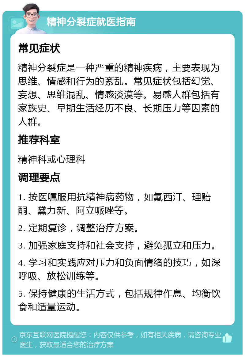 精神分裂症就医指南 常见症状 精神分裂症是一种严重的精神疾病，主要表现为思维、情感和行为的紊乱。常见症状包括幻觉、妄想、思维混乱、情感淡漠等。易感人群包括有家族史、早期生活经历不良、长期压力等因素的人群。 推荐科室 精神科或心理科 调理要点 1. 按医嘱服用抗精神病药物，如氟西汀、理赔酮、黛力新、阿立哌唑等。 2. 定期复诊，调整治疗方案。 3. 加强家庭支持和社会支持，避免孤立和压力。 4. 学习和实践应对压力和负面情绪的技巧，如深呼吸、放松训练等。 5. 保持健康的生活方式，包括规律作息、均衡饮食和适量运动。