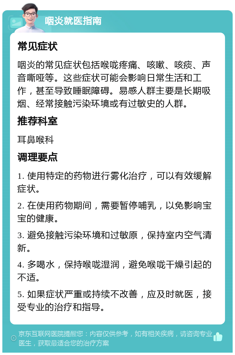 咽炎就医指南 常见症状 咽炎的常见症状包括喉咙疼痛、咳嗽、咳痰、声音嘶哑等。这些症状可能会影响日常生活和工作，甚至导致睡眠障碍。易感人群主要是长期吸烟、经常接触污染环境或有过敏史的人群。 推荐科室 耳鼻喉科 调理要点 1. 使用特定的药物进行雾化治疗，可以有效缓解症状。 2. 在使用药物期间，需要暂停哺乳，以免影响宝宝的健康。 3. 避免接触污染环境和过敏原，保持室内空气清新。 4. 多喝水，保持喉咙湿润，避免喉咙干燥引起的不适。 5. 如果症状严重或持续不改善，应及时就医，接受专业的治疗和指导。