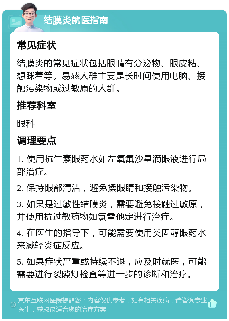 结膜炎就医指南 常见症状 结膜炎的常见症状包括眼睛有分泌物、眼皮粘、想眯着等。易感人群主要是长时间使用电脑、接触污染物或过敏原的人群。 推荐科室 眼科 调理要点 1. 使用抗生素眼药水如左氧氟沙星滴眼液进行局部治疗。 2. 保持眼部清洁，避免揉眼睛和接触污染物。 3. 如果是过敏性结膜炎，需要避免接触过敏原，并使用抗过敏药物如氯雷他定进行治疗。 4. 在医生的指导下，可能需要使用类固醇眼药水来减轻炎症反应。 5. 如果症状严重或持续不退，应及时就医，可能需要进行裂隙灯检查等进一步的诊断和治疗。