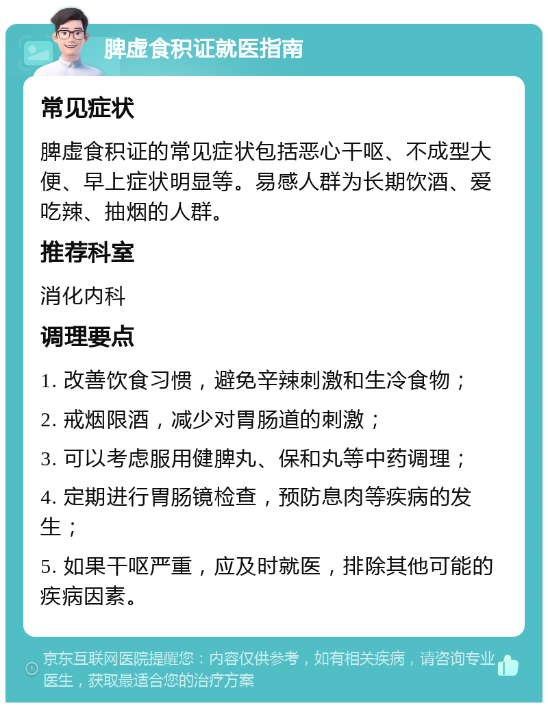 脾虚食积证就医指南 常见症状 脾虚食积证的常见症状包括恶心干呕、不成型大便、早上症状明显等。易感人群为长期饮酒、爱吃辣、抽烟的人群。 推荐科室 消化内科 调理要点 1. 改善饮食习惯，避免辛辣刺激和生冷食物； 2. 戒烟限酒，减少对胃肠道的刺激； 3. 可以考虑服用健脾丸、保和丸等中药调理； 4. 定期进行胃肠镜检查，预防息肉等疾病的发生； 5. 如果干呕严重，应及时就医，排除其他可能的疾病因素。