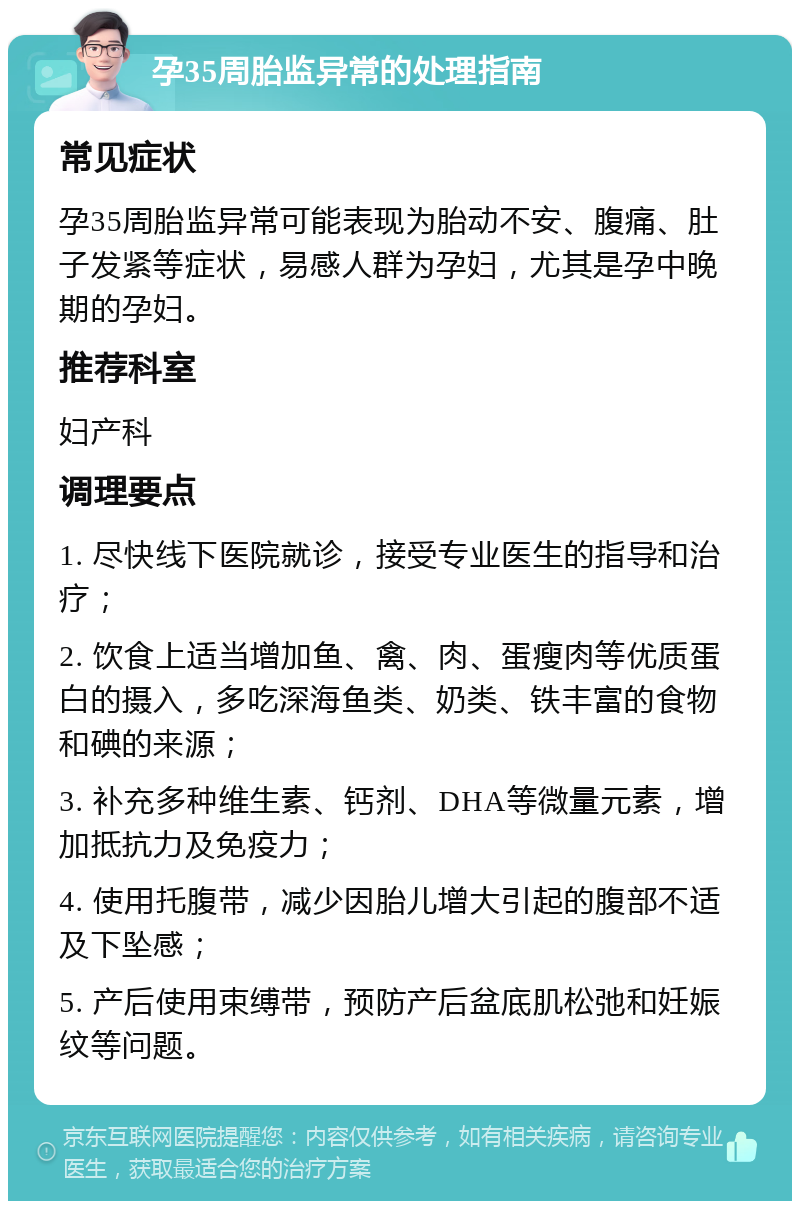 孕35周胎监异常的处理指南 常见症状 孕35周胎监异常可能表现为胎动不安、腹痛、肚子发紧等症状，易感人群为孕妇，尤其是孕中晚期的孕妇。 推荐科室 妇产科 调理要点 1. 尽快线下医院就诊，接受专业医生的指导和治疗； 2. 饮食上适当增加鱼、禽、肉、蛋瘦肉等优质蛋白的摄入，多吃深海鱼类、奶类、铁丰富的食物和碘的来源； 3. 补充多种维生素、钙剂、DHA等微量元素，增加抵抗力及免疫力； 4. 使用托腹带，减少因胎儿增大引起的腹部不适及下坠感； 5. 产后使用束缚带，预防产后盆底肌松弛和妊娠纹等问题。