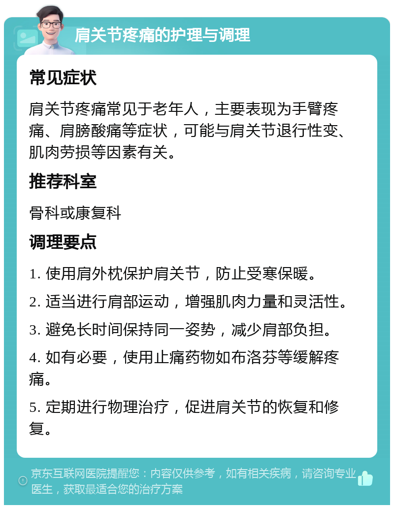 肩关节疼痛的护理与调理 常见症状 肩关节疼痛常见于老年人，主要表现为手臂疼痛、肩膀酸痛等症状，可能与肩关节退行性变、肌肉劳损等因素有关。 推荐科室 骨科或康复科 调理要点 1. 使用肩外枕保护肩关节，防止受寒保暖。 2. 适当进行肩部运动，增强肌肉力量和灵活性。 3. 避免长时间保持同一姿势，减少肩部负担。 4. 如有必要，使用止痛药物如布洛芬等缓解疼痛。 5. 定期进行物理治疗，促进肩关节的恢复和修复。