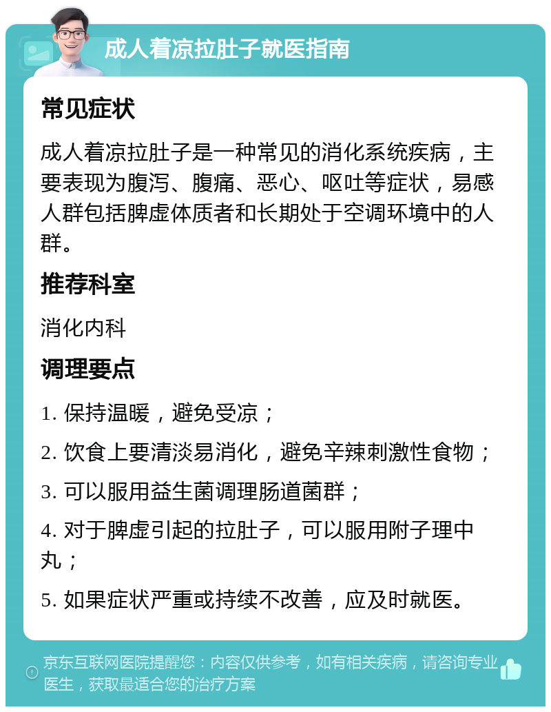 成人着凉拉肚子就医指南 常见症状 成人着凉拉肚子是一种常见的消化系统疾病，主要表现为腹泻、腹痛、恶心、呕吐等症状，易感人群包括脾虚体质者和长期处于空调环境中的人群。 推荐科室 消化内科 调理要点 1. 保持温暖，避免受凉； 2. 饮食上要清淡易消化，避免辛辣刺激性食物； 3. 可以服用益生菌调理肠道菌群； 4. 对于脾虚引起的拉肚子，可以服用附子理中丸； 5. 如果症状严重或持续不改善，应及时就医。