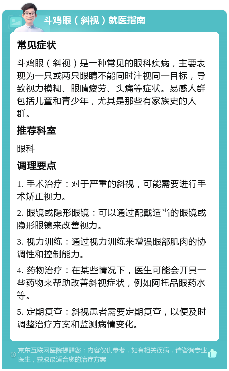 斗鸡眼（斜视）就医指南 常见症状 斗鸡眼（斜视）是一种常见的眼科疾病，主要表现为一只或两只眼睛不能同时注视同一目标，导致视力模糊、眼睛疲劳、头痛等症状。易感人群包括儿童和青少年，尤其是那些有家族史的人群。 推荐科室 眼科 调理要点 1. 手术治疗：对于严重的斜视，可能需要进行手术矫正视力。 2. 眼镜或隐形眼镜：可以通过配戴适当的眼镜或隐形眼镜来改善视力。 3. 视力训练：通过视力训练来增强眼部肌肉的协调性和控制能力。 4. 药物治疗：在某些情况下，医生可能会开具一些药物来帮助改善斜视症状，例如阿托品眼药水等。 5. 定期复查：斜视患者需要定期复查，以便及时调整治疗方案和监测病情变化。