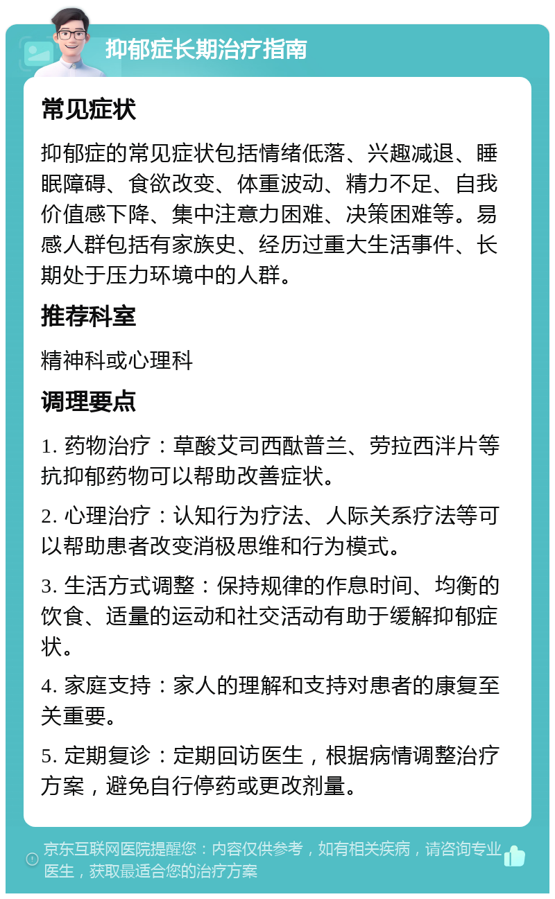 抑郁症长期治疗指南 常见症状 抑郁症的常见症状包括情绪低落、兴趣减退、睡眠障碍、食欲改变、体重波动、精力不足、自我价值感下降、集中注意力困难、决策困难等。易感人群包括有家族史、经历过重大生活事件、长期处于压力环境中的人群。 推荐科室 精神科或心理科 调理要点 1. 药物治疗：草酸艾司西酞普兰、劳拉西泮片等抗抑郁药物可以帮助改善症状。 2. 心理治疗：认知行为疗法、人际关系疗法等可以帮助患者改变消极思维和行为模式。 3. 生活方式调整：保持规律的作息时间、均衡的饮食、适量的运动和社交活动有助于缓解抑郁症状。 4. 家庭支持：家人的理解和支持对患者的康复至关重要。 5. 定期复诊：定期回访医生，根据病情调整治疗方案，避免自行停药或更改剂量。