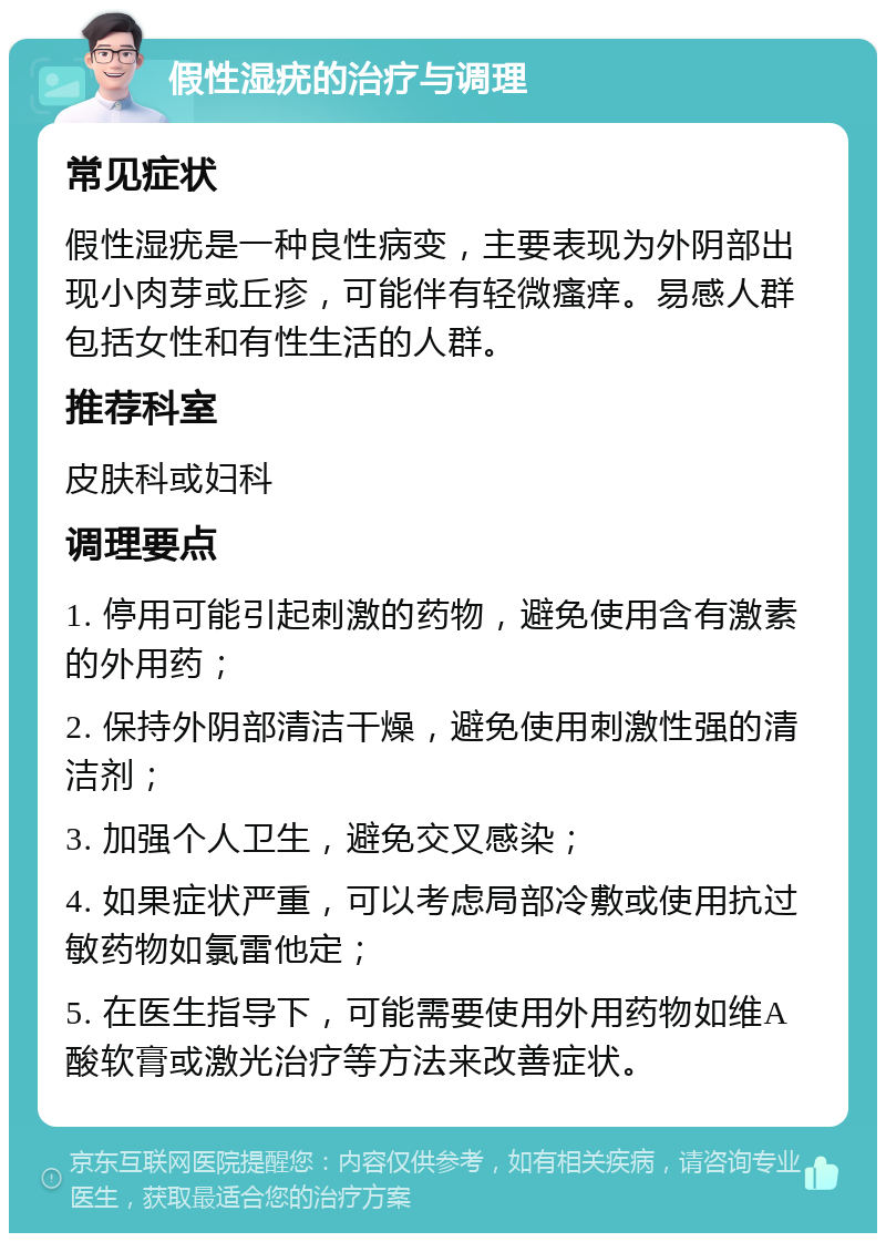 假性湿疣的治疗与调理 常见症状 假性湿疣是一种良性病变，主要表现为外阴部出现小肉芽或丘疹，可能伴有轻微瘙痒。易感人群包括女性和有性生活的人群。 推荐科室 皮肤科或妇科 调理要点 1. 停用可能引起刺激的药物，避免使用含有激素的外用药； 2. 保持外阴部清洁干燥，避免使用刺激性强的清洁剂； 3. 加强个人卫生，避免交叉感染； 4. 如果症状严重，可以考虑局部冷敷或使用抗过敏药物如氯雷他定； 5. 在医生指导下，可能需要使用外用药物如维A酸软膏或激光治疗等方法来改善症状。