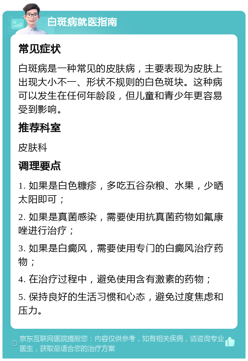 白斑病就医指南 常见症状 白斑病是一种常见的皮肤病，主要表现为皮肤上出现大小不一、形状不规则的白色斑块。这种病可以发生在任何年龄段，但儿童和青少年更容易受到影响。 推荐科室 皮肤科 调理要点 1. 如果是白色糠疹，多吃五谷杂粮、水果，少晒太阳即可； 2. 如果是真菌感染，需要使用抗真菌药物如氟康唑进行治疗； 3. 如果是白癜风，需要使用专门的白癜风治疗药物； 4. 在治疗过程中，避免使用含有激素的药物； 5. 保持良好的生活习惯和心态，避免过度焦虑和压力。