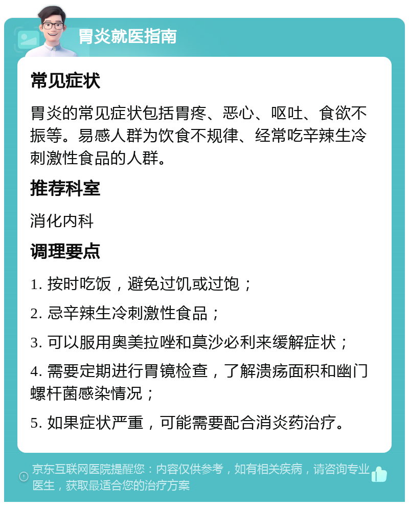 胃炎就医指南 常见症状 胃炎的常见症状包括胃疼、恶心、呕吐、食欲不振等。易感人群为饮食不规律、经常吃辛辣生冷刺激性食品的人群。 推荐科室 消化内科 调理要点 1. 按时吃饭，避免过饥或过饱； 2. 忌辛辣生冷刺激性食品； 3. 可以服用奥美拉唑和莫沙必利来缓解症状； 4. 需要定期进行胃镜检查，了解溃疡面积和幽门螺杆菌感染情况； 5. 如果症状严重，可能需要配合消炎药治疗。