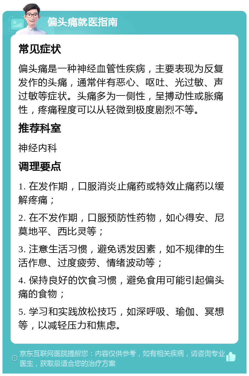 偏头痛就医指南 常见症状 偏头痛是一种神经血管性疾病，主要表现为反复发作的头痛，通常伴有恶心、呕吐、光过敏、声过敏等症状。头痛多为一侧性，呈搏动性或胀痛性，疼痛程度可以从轻微到极度剧烈不等。 推荐科室 神经内科 调理要点 1. 在发作期，口服消炎止痛药或特效止痛药以缓解疼痛； 2. 在不发作期，口服预防性药物，如心得安、尼莫地平、西比灵等； 3. 注意生活习惯，避免诱发因素，如不规律的生活作息、过度疲劳、情绪波动等； 4. 保持良好的饮食习惯，避免食用可能引起偏头痛的食物； 5. 学习和实践放松技巧，如深呼吸、瑜伽、冥想等，以减轻压力和焦虑。