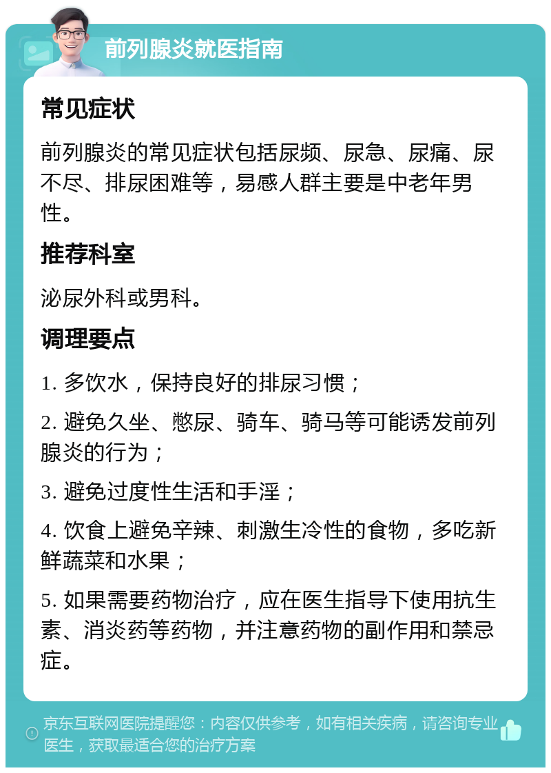 前列腺炎就医指南 常见症状 前列腺炎的常见症状包括尿频、尿急、尿痛、尿不尽、排尿困难等，易感人群主要是中老年男性。 推荐科室 泌尿外科或男科。 调理要点 1. 多饮水，保持良好的排尿习惯； 2. 避免久坐、憋尿、骑车、骑马等可能诱发前列腺炎的行为； 3. 避免过度性生活和手淫； 4. 饮食上避免辛辣、刺激生冷性的食物，多吃新鲜蔬菜和水果； 5. 如果需要药物治疗，应在医生指导下使用抗生素、消炎药等药物，并注意药物的副作用和禁忌症。