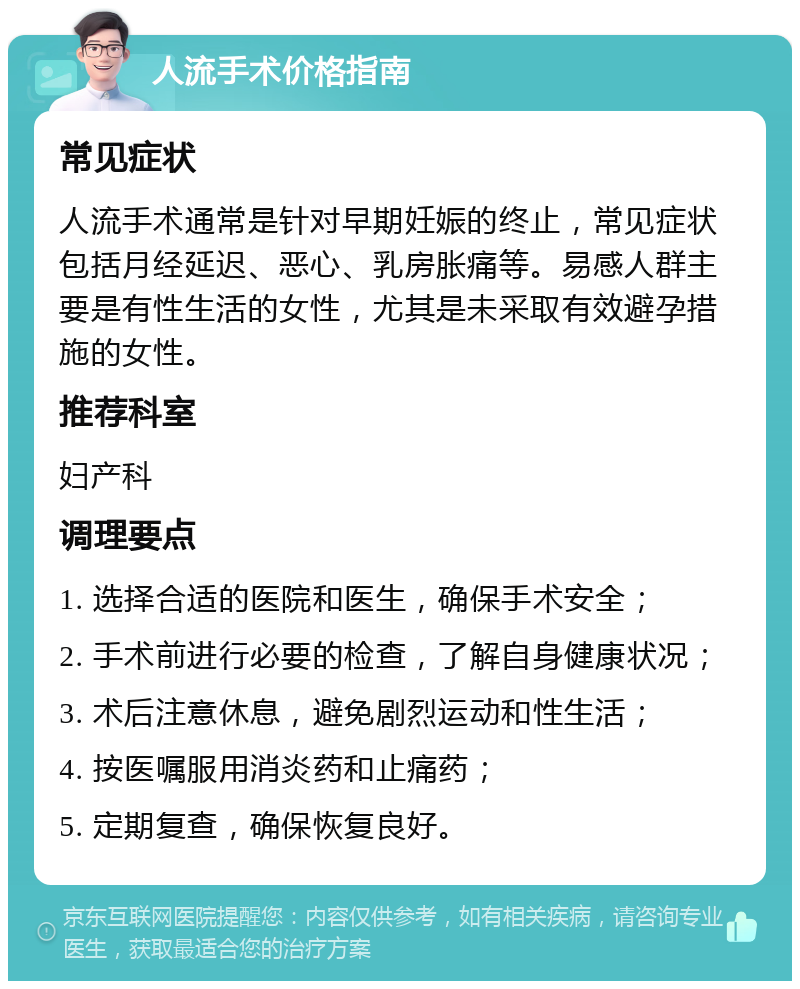 人流手术价格指南 常见症状 人流手术通常是针对早期妊娠的终止，常见症状包括月经延迟、恶心、乳房胀痛等。易感人群主要是有性生活的女性，尤其是未采取有效避孕措施的女性。 推荐科室 妇产科 调理要点 1. 选择合适的医院和医生，确保手术安全； 2. 手术前进行必要的检查，了解自身健康状况； 3. 术后注意休息，避免剧烈运动和性生活； 4. 按医嘱服用消炎药和止痛药； 5. 定期复查，确保恢复良好。