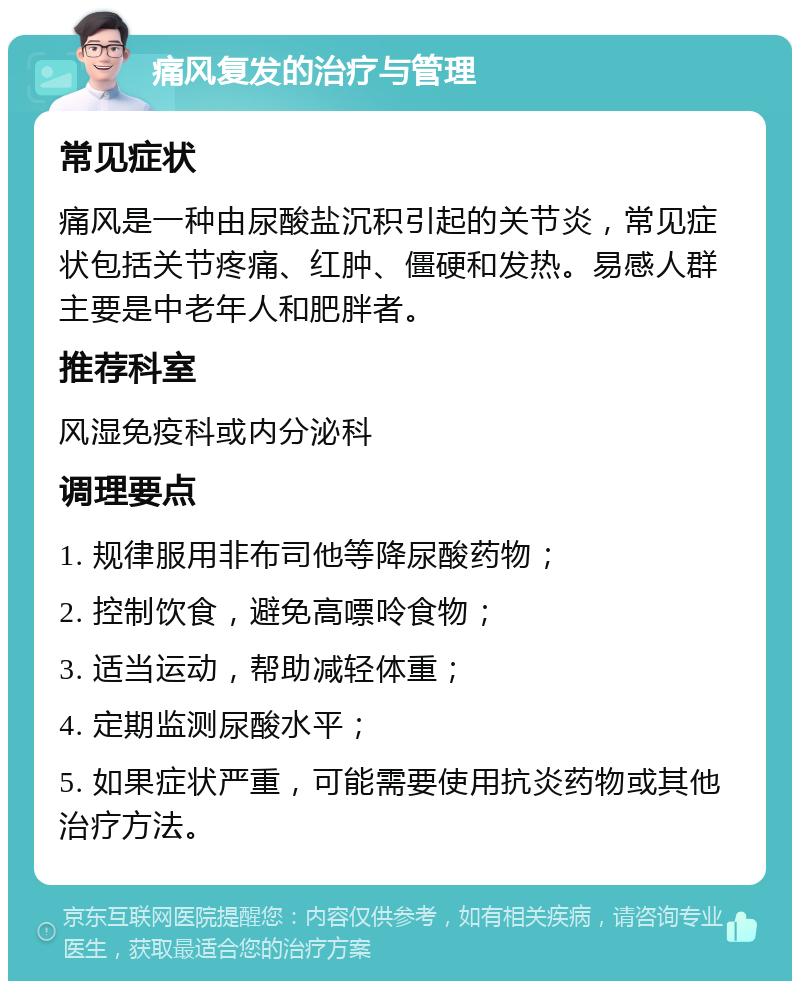 痛风复发的治疗与管理 常见症状 痛风是一种由尿酸盐沉积引起的关节炎，常见症状包括关节疼痛、红肿、僵硬和发热。易感人群主要是中老年人和肥胖者。 推荐科室 风湿免疫科或内分泌科 调理要点 1. 规律服用非布司他等降尿酸药物； 2. 控制饮食，避免高嘌呤食物； 3. 适当运动，帮助减轻体重； 4. 定期监测尿酸水平； 5. 如果症状严重，可能需要使用抗炎药物或其他治疗方法。