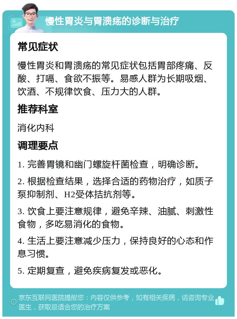 慢性胃炎与胃溃疡的诊断与治疗 常见症状 慢性胃炎和胃溃疡的常见症状包括胃部疼痛、反酸、打嗝、食欲不振等。易感人群为长期吸烟、饮酒、不规律饮食、压力大的人群。 推荐科室 消化内科 调理要点 1. 完善胃镜和幽门螺旋杆菌检查，明确诊断。 2. 根据检查结果，选择合适的药物治疗，如质子泵抑制剂、H2受体拮抗剂等。 3. 饮食上要注意规律，避免辛辣、油腻、刺激性食物，多吃易消化的食物。 4. 生活上要注意减少压力，保持良好的心态和作息习惯。 5. 定期复查，避免疾病复发或恶化。