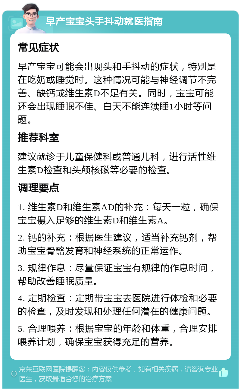 早产宝宝头手抖动就医指南 常见症状 早产宝宝可能会出现头和手抖动的症状，特别是在吃奶或睡觉时。这种情况可能与神经调节不完善、缺钙或维生素D不足有关。同时，宝宝可能还会出现睡眠不佳、白天不能连续睡1小时等问题。 推荐科室 建议就诊于儿童保健科或普通儿科，进行活性维生素D检查和头颅核磁等必要的检查。 调理要点 1. 维生素D和维生素AD的补充：每天一粒，确保宝宝摄入足够的维生素D和维生素A。 2. 钙的补充：根据医生建议，适当补充钙剂，帮助宝宝骨骼发育和神经系统的正常运作。 3. 规律作息：尽量保证宝宝有规律的作息时间，帮助改善睡眠质量。 4. 定期检查：定期带宝宝去医院进行体检和必要的检查，及时发现和处理任何潜在的健康问题。 5. 合理喂养：根据宝宝的年龄和体重，合理安排喂养计划，确保宝宝获得充足的营养。