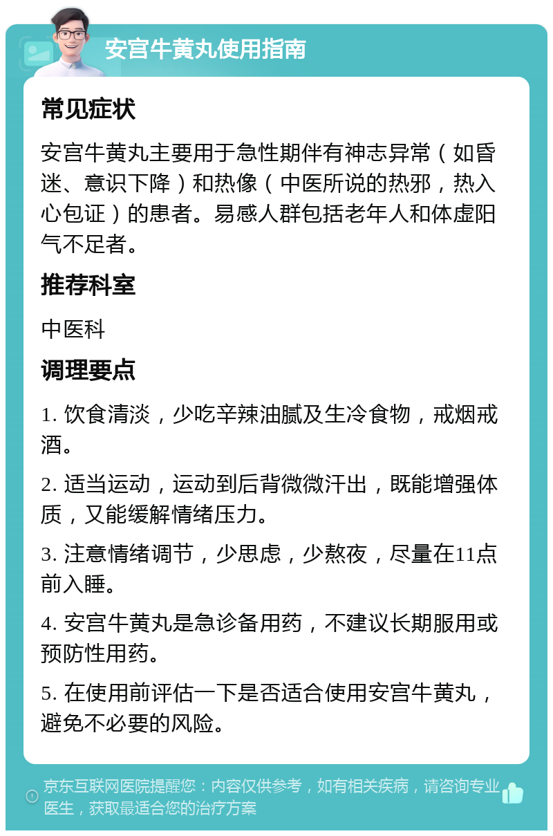 安宫牛黄丸使用指南 常见症状 安宫牛黄丸主要用于急性期伴有神志异常（如昏迷、意识下降）和热像（中医所说的热邪，热入心包证）的患者。易感人群包括老年人和体虚阳气不足者。 推荐科室 中医科 调理要点 1. 饮食清淡，少吃辛辣油腻及生冷食物，戒烟戒酒。 2. 适当运动，运动到后背微微汗出，既能增强体质，又能缓解情绪压力。 3. 注意情绪调节，少思虑，少熬夜，尽量在11点前入睡。 4. 安宫牛黄丸是急诊备用药，不建议长期服用或预防性用药。 5. 在使用前评估一下是否适合使用安宫牛黄丸，避免不必要的风险。