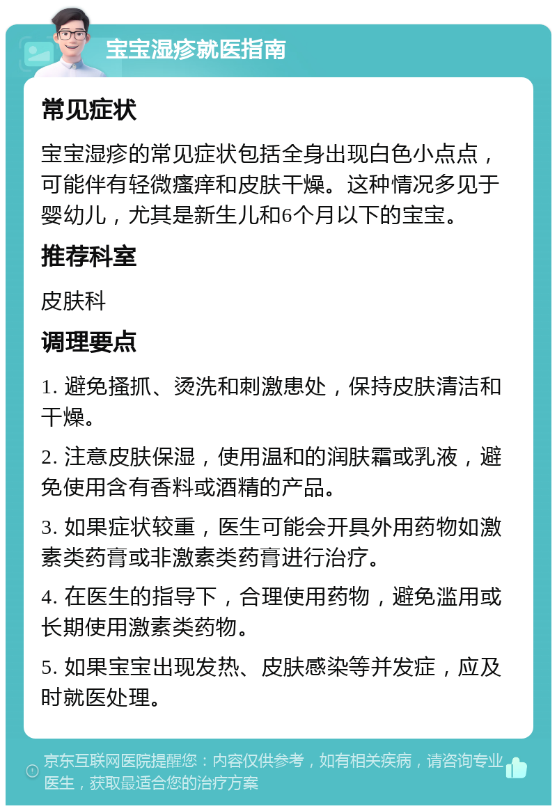 宝宝湿疹就医指南 常见症状 宝宝湿疹的常见症状包括全身出现白色小点点，可能伴有轻微瘙痒和皮肤干燥。这种情况多见于婴幼儿，尤其是新生儿和6个月以下的宝宝。 推荐科室 皮肤科 调理要点 1. 避免搔抓、烫洗和刺激患处，保持皮肤清洁和干燥。 2. 注意皮肤保湿，使用温和的润肤霜或乳液，避免使用含有香料或酒精的产品。 3. 如果症状较重，医生可能会开具外用药物如激素类药膏或非激素类药膏进行治疗。 4. 在医生的指导下，合理使用药物，避免滥用或长期使用激素类药物。 5. 如果宝宝出现发热、皮肤感染等并发症，应及时就医处理。