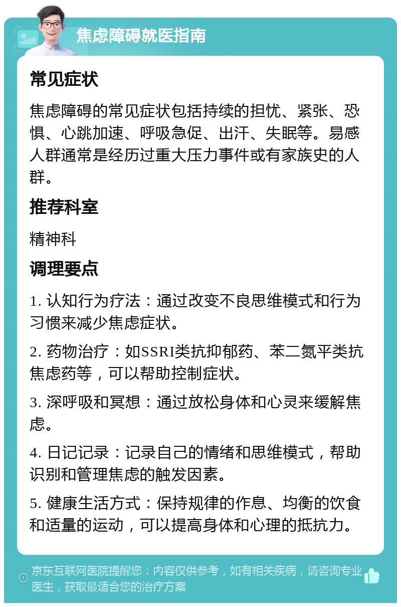 焦虑障碍就医指南 常见症状 焦虑障碍的常见症状包括持续的担忧、紧张、恐惧、心跳加速、呼吸急促、出汗、失眠等。易感人群通常是经历过重大压力事件或有家族史的人群。 推荐科室 精神科 调理要点 1. 认知行为疗法：通过改变不良思维模式和行为习惯来减少焦虑症状。 2. 药物治疗：如SSRI类抗抑郁药、苯二氮平类抗焦虑药等，可以帮助控制症状。 3. 深呼吸和冥想：通过放松身体和心灵来缓解焦虑。 4. 日记记录：记录自己的情绪和思维模式，帮助识别和管理焦虑的触发因素。 5. 健康生活方式：保持规律的作息、均衡的饮食和适量的运动，可以提高身体和心理的抵抗力。