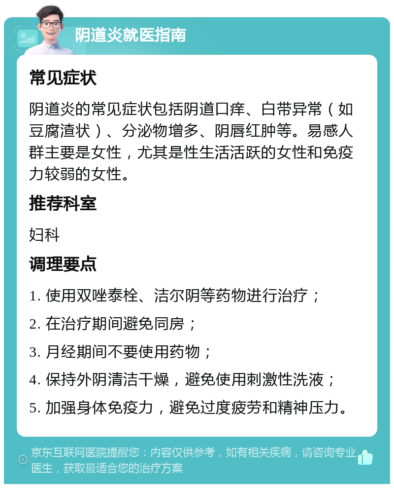 阴道炎就医指南 常见症状 阴道炎的常见症状包括阴道口痒、白带异常（如豆腐渣状）、分泌物增多、阴唇红肿等。易感人群主要是女性，尤其是性生活活跃的女性和免疫力较弱的女性。 推荐科室 妇科 调理要点 1. 使用双唑泰栓、洁尔阴等药物进行治疗； 2. 在治疗期间避免同房； 3. 月经期间不要使用药物； 4. 保持外阴清洁干燥，避免使用刺激性洗液； 5. 加强身体免疫力，避免过度疲劳和精神压力。