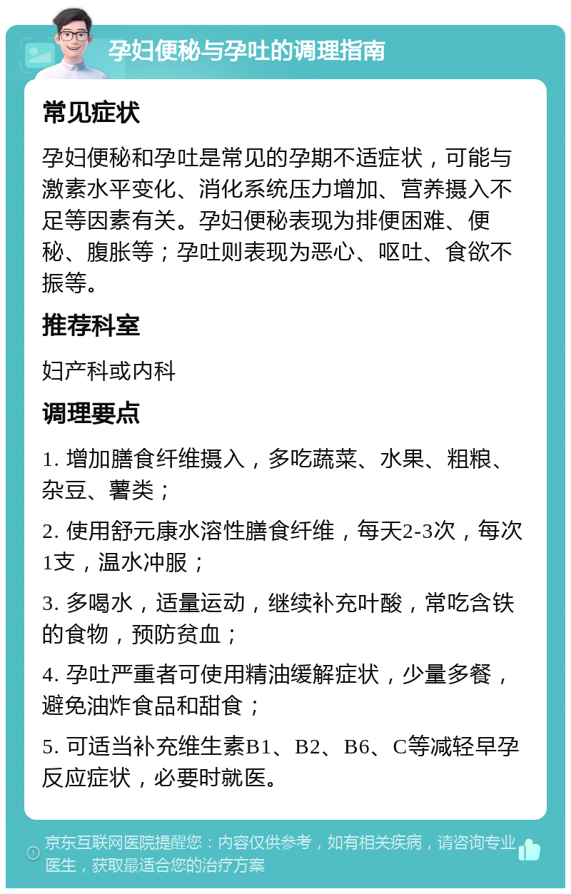 孕妇便秘与孕吐的调理指南 常见症状 孕妇便秘和孕吐是常见的孕期不适症状，可能与激素水平变化、消化系统压力增加、营养摄入不足等因素有关。孕妇便秘表现为排便困难、便秘、腹胀等；孕吐则表现为恶心、呕吐、食欲不振等。 推荐科室 妇产科或内科 调理要点 1. 增加膳食纤维摄入，多吃蔬菜、水果、粗粮、杂豆、薯类； 2. 使用舒元康水溶性膳食纤维，每天2-3次，每次1支，温水冲服； 3. 多喝水，适量运动，继续补充叶酸，常吃含铁的食物，预防贫血； 4. 孕吐严重者可使用精油缓解症状，少量多餐，避免油炸食品和甜食； 5. 可适当补充维生素B1、B2、B6、C等减轻早孕反应症状，必要时就医。