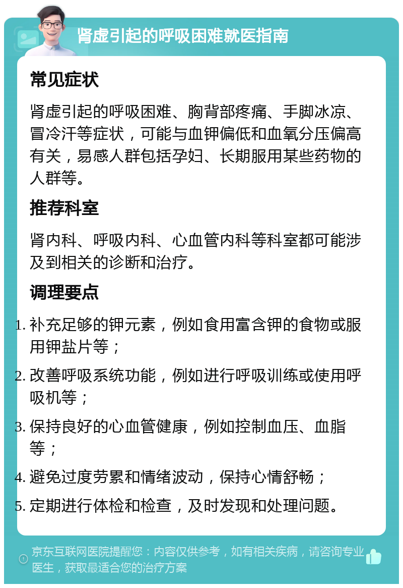 肾虚引起的呼吸困难就医指南 常见症状 肾虚引起的呼吸困难、胸背部疼痛、手脚冰凉、冒冷汗等症状，可能与血钾偏低和血氧分压偏高有关，易感人群包括孕妇、长期服用某些药物的人群等。 推荐科室 肾内科、呼吸内科、心血管内科等科室都可能涉及到相关的诊断和治疗。 调理要点 补充足够的钾元素，例如食用富含钾的食物或服用钾盐片等； 改善呼吸系统功能，例如进行呼吸训练或使用呼吸机等； 保持良好的心血管健康，例如控制血压、血脂等； 避免过度劳累和情绪波动，保持心情舒畅； 定期进行体检和检查，及时发现和处理问题。