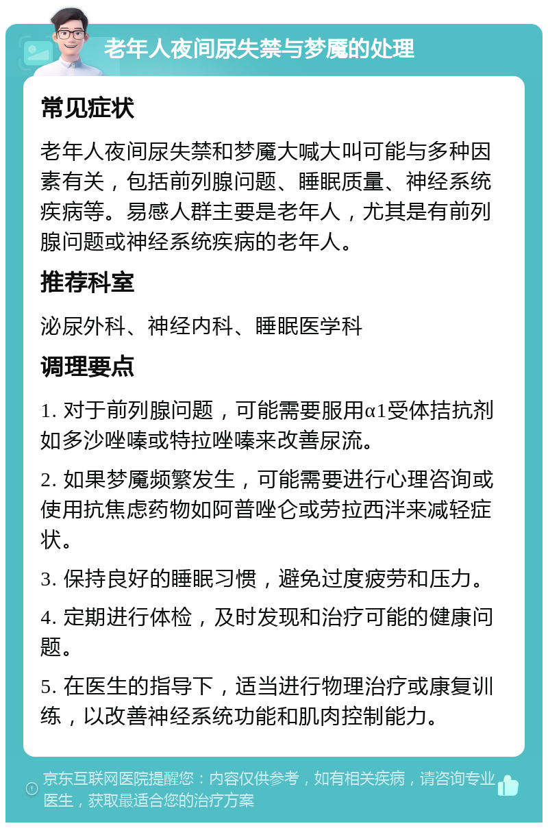 老年人夜间尿失禁与梦魇的处理 常见症状 老年人夜间尿失禁和梦魇大喊大叫可能与多种因素有关，包括前列腺问题、睡眠质量、神经系统疾病等。易感人群主要是老年人，尤其是有前列腺问题或神经系统疾病的老年人。 推荐科室 泌尿外科、神经内科、睡眠医学科 调理要点 1. 对于前列腺问题，可能需要服用α1受体拮抗剂如多沙唑嗪或特拉唑嗪来改善尿流。 2. 如果梦魇频繁发生，可能需要进行心理咨询或使用抗焦虑药物如阿普唑仑或劳拉西泮来减轻症状。 3. 保持良好的睡眠习惯，避免过度疲劳和压力。 4. 定期进行体检，及时发现和治疗可能的健康问题。 5. 在医生的指导下，适当进行物理治疗或康复训练，以改善神经系统功能和肌肉控制能力。