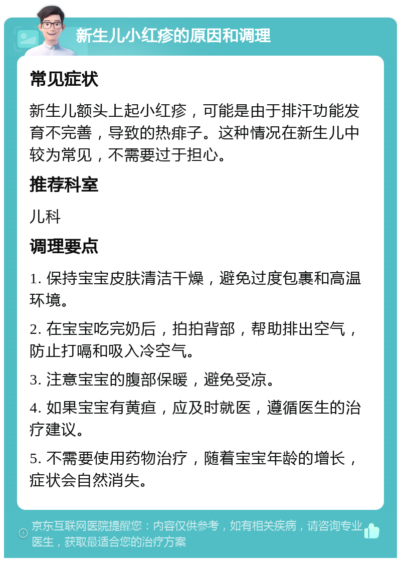 新生儿小红疹的原因和调理 常见症状 新生儿额头上起小红疹，可能是由于排汗功能发育不完善，导致的热痱子。这种情况在新生儿中较为常见，不需要过于担心。 推荐科室 儿科 调理要点 1. 保持宝宝皮肤清洁干燥，避免过度包裹和高温环境。 2. 在宝宝吃完奶后，拍拍背部，帮助排出空气，防止打嗝和吸入冷空气。 3. 注意宝宝的腹部保暖，避免受凉。 4. 如果宝宝有黄疸，应及时就医，遵循医生的治疗建议。 5. 不需要使用药物治疗，随着宝宝年龄的增长，症状会自然消失。