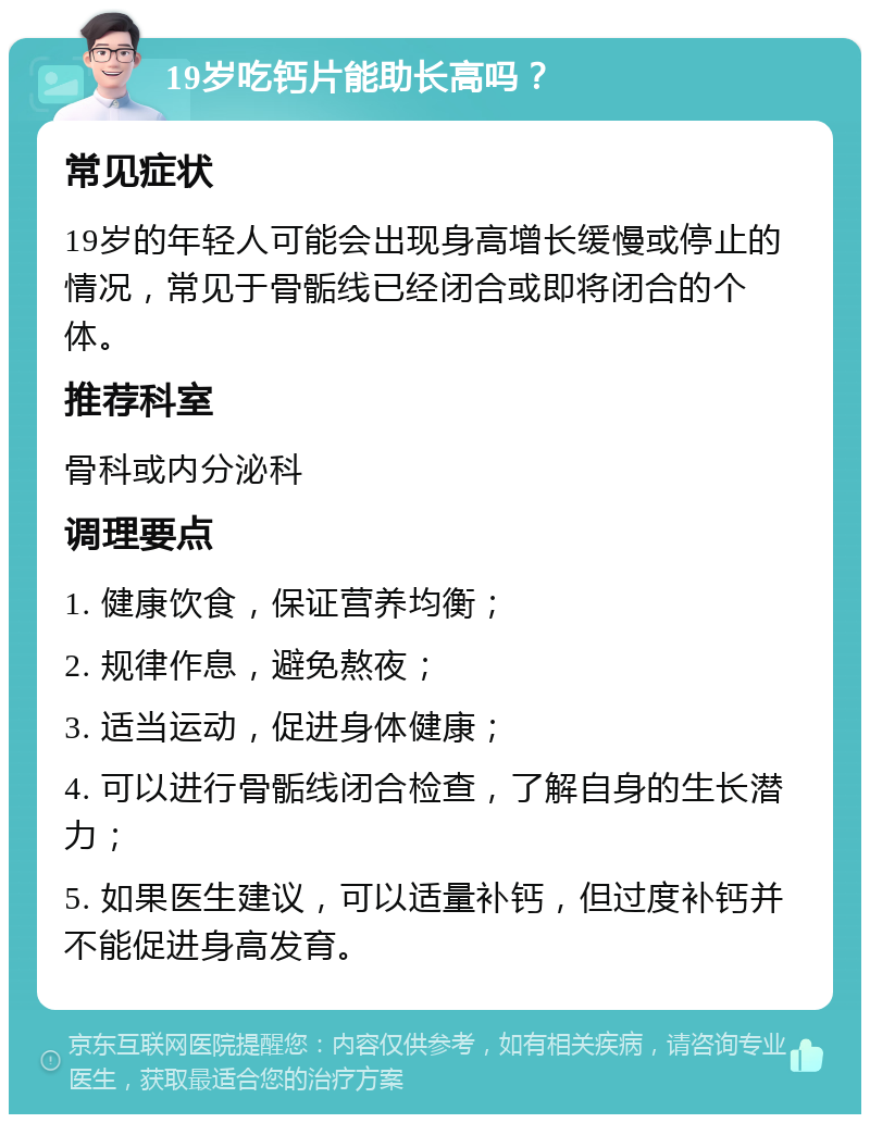 19岁吃钙片能助长高吗？ 常见症状 19岁的年轻人可能会出现身高增长缓慢或停止的情况，常见于骨骺线已经闭合或即将闭合的个体。 推荐科室 骨科或内分泌科 调理要点 1. 健康饮食，保证营养均衡； 2. 规律作息，避免熬夜； 3. 适当运动，促进身体健康； 4. 可以进行骨骺线闭合检查，了解自身的生长潜力； 5. 如果医生建议，可以适量补钙，但过度补钙并不能促进身高发育。