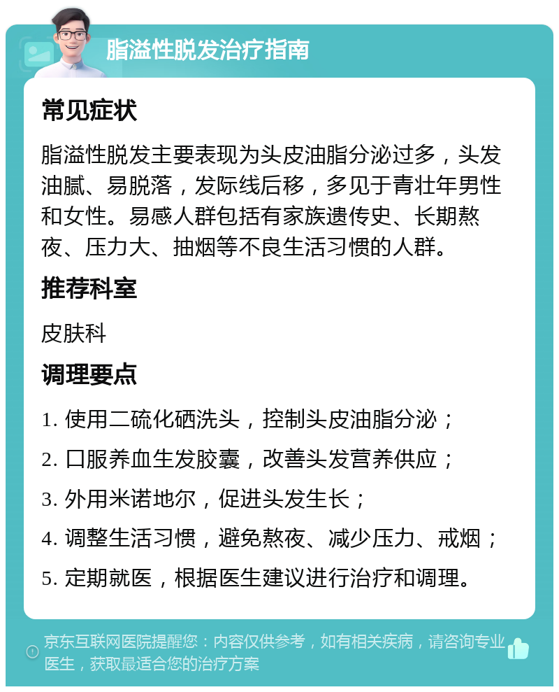 脂溢性脱发治疗指南 常见症状 脂溢性脱发主要表现为头皮油脂分泌过多，头发油腻、易脱落，发际线后移，多见于青壮年男性和女性。易感人群包括有家族遗传史、长期熬夜、压力大、抽烟等不良生活习惯的人群。 推荐科室 皮肤科 调理要点 1. 使用二硫化硒洗头，控制头皮油脂分泌； 2. 口服养血生发胶囊，改善头发营养供应； 3. 外用米诺地尔，促进头发生长； 4. 调整生活习惯，避免熬夜、减少压力、戒烟； 5. 定期就医，根据医生建议进行治疗和调理。