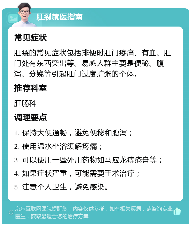 肛裂就医指南 常见症状 肛裂的常见症状包括排便时肛门疼痛、有血、肛门处有东西突出等。易感人群主要是便秘、腹泻、分娩等引起肛门过度扩张的个体。 推荐科室 肛肠科 调理要点 1. 保持大便通畅，避免便秘和腹泻； 2. 使用温水坐浴缓解疼痛； 3. 可以使用一些外用药物如马应龙痔疮膏等； 4. 如果症状严重，可能需要手术治疗； 5. 注意个人卫生，避免感染。