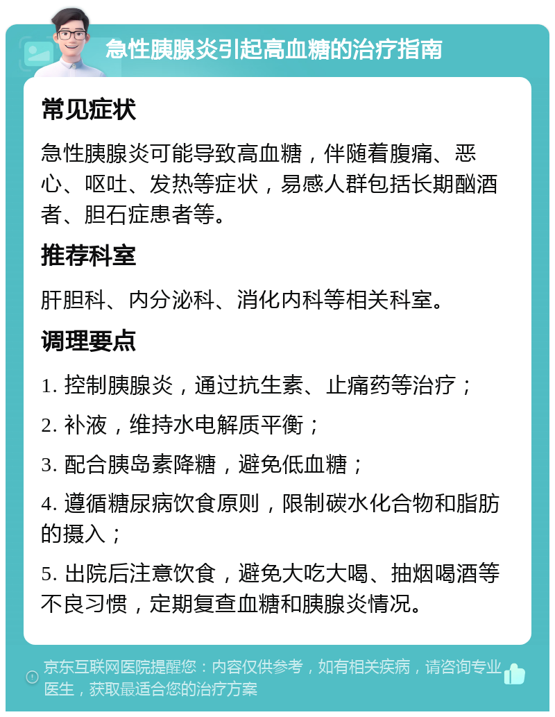 急性胰腺炎引起高血糖的治疗指南 常见症状 急性胰腺炎可能导致高血糖，伴随着腹痛、恶心、呕吐、发热等症状，易感人群包括长期酗酒者、胆石症患者等。 推荐科室 肝胆科、内分泌科、消化内科等相关科室。 调理要点 1. 控制胰腺炎，通过抗生素、止痛药等治疗； 2. 补液，维持水电解质平衡； 3. 配合胰岛素降糖，避免低血糖； 4. 遵循糖尿病饮食原则，限制碳水化合物和脂肪的摄入； 5. 出院后注意饮食，避免大吃大喝、抽烟喝酒等不良习惯，定期复查血糖和胰腺炎情况。