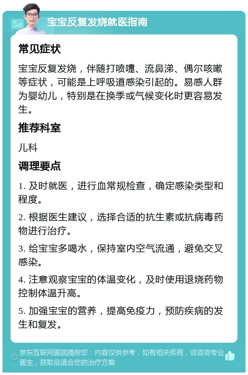 宝宝反复发烧就医指南 常见症状 宝宝反复发烧，伴随打喷嚏、流鼻涕、偶尔咳嗽等症状，可能是上呼吸道感染引起的。易感人群为婴幼儿，特别是在换季或气候变化时更容易发生。 推荐科室 儿科 调理要点 1. 及时就医，进行血常规检查，确定感染类型和程度。 2. 根据医生建议，选择合适的抗生素或抗病毒药物进行治疗。 3. 给宝宝多喝水，保持室内空气流通，避免交叉感染。 4. 注意观察宝宝的体温变化，及时使用退烧药物控制体温升高。 5. 加强宝宝的营养，提高免疫力，预防疾病的发生和复发。