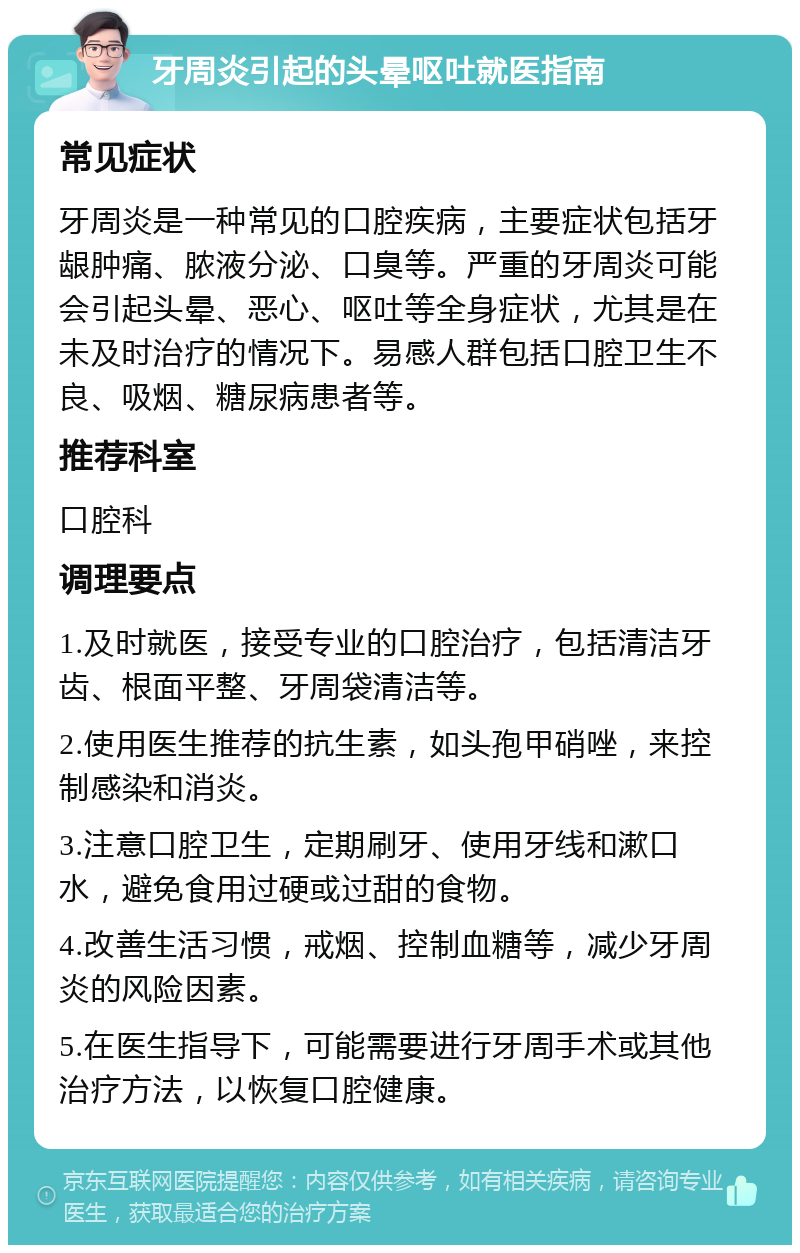 牙周炎引起的头晕呕吐就医指南 常见症状 牙周炎是一种常见的口腔疾病，主要症状包括牙龈肿痛、脓液分泌、口臭等。严重的牙周炎可能会引起头晕、恶心、呕吐等全身症状，尤其是在未及时治疗的情况下。易感人群包括口腔卫生不良、吸烟、糖尿病患者等。 推荐科室 口腔科 调理要点 1.及时就医，接受专业的口腔治疗，包括清洁牙齿、根面平整、牙周袋清洁等。 2.使用医生推荐的抗生素，如头孢甲硝唑，来控制感染和消炎。 3.注意口腔卫生，定期刷牙、使用牙线和漱口水，避免食用过硬或过甜的食物。 4.改善生活习惯，戒烟、控制血糖等，减少牙周炎的风险因素。 5.在医生指导下，可能需要进行牙周手术或其他治疗方法，以恢复口腔健康。