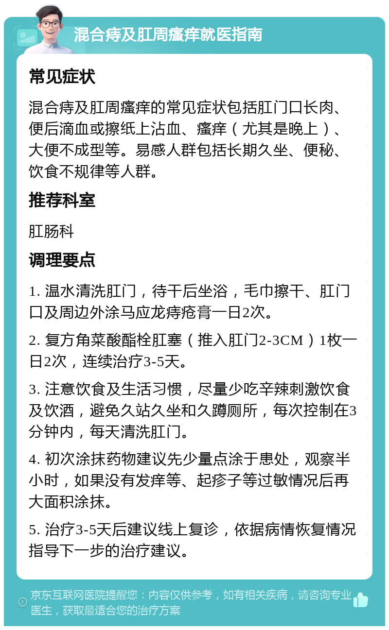 混合痔及肛周瘙痒就医指南 常见症状 混合痔及肛周瘙痒的常见症状包括肛门口长肉、便后滴血或擦纸上沾血、瘙痒（尤其是晚上）、大便不成型等。易感人群包括长期久坐、便秘、饮食不规律等人群。 推荐科室 肛肠科 调理要点 1. 温水清洗肛门，待干后坐浴，毛巾擦干、肛门口及周边外涂马应龙痔疮膏一日2次。 2. 复方角菜酸酯栓肛塞（推入肛门2-3CM）1枚一日2次，连续治疗3-5天。 3. 注意饮食及生活习惯，尽量少吃辛辣刺激饮食及饮酒，避免久站久坐和久蹲厕所，每次控制在3分钟内，每天清洗肛门。 4. 初次涂抹药物建议先少量点涂于患处，观察半小时，如果没有发痒等、起疹子等过敏情况后再大面积涂抹。 5. 治疗3-5天后建议线上复诊，依据病情恢复情况指导下一步的治疗建议。