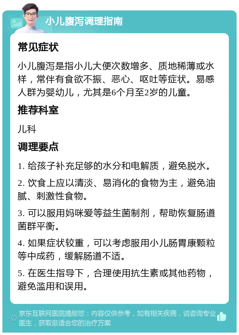 小儿腹泻调理指南 常见症状 小儿腹泻是指小儿大便次数增多、质地稀薄或水样，常伴有食欲不振、恶心、呕吐等症状。易感人群为婴幼儿，尤其是6个月至2岁的儿童。 推荐科室 儿科 调理要点 1. 给孩子补充足够的水分和电解质，避免脱水。 2. 饮食上应以清淡、易消化的食物为主，避免油腻、刺激性食物。 3. 可以服用妈咪爱等益生菌制剂，帮助恢复肠道菌群平衡。 4. 如果症状较重，可以考虑服用小儿肠胃康颗粒等中成药，缓解肠道不适。 5. 在医生指导下，合理使用抗生素或其他药物，避免滥用和误用。