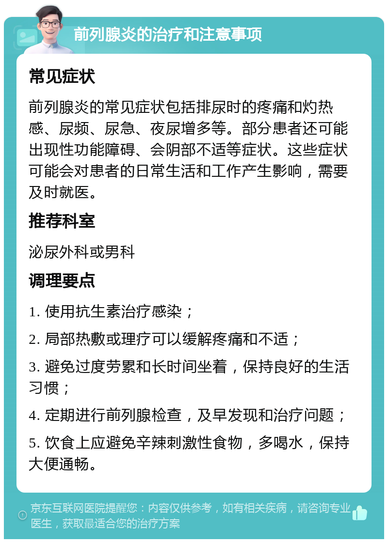 前列腺炎的治疗和注意事项 常见症状 前列腺炎的常见症状包括排尿时的疼痛和灼热感、尿频、尿急、夜尿增多等。部分患者还可能出现性功能障碍、会阴部不适等症状。这些症状可能会对患者的日常生活和工作产生影响，需要及时就医。 推荐科室 泌尿外科或男科 调理要点 1. 使用抗生素治疗感染； 2. 局部热敷或理疗可以缓解疼痛和不适； 3. 避免过度劳累和长时间坐着，保持良好的生活习惯； 4. 定期进行前列腺检查，及早发现和治疗问题； 5. 饮食上应避免辛辣刺激性食物，多喝水，保持大便通畅。