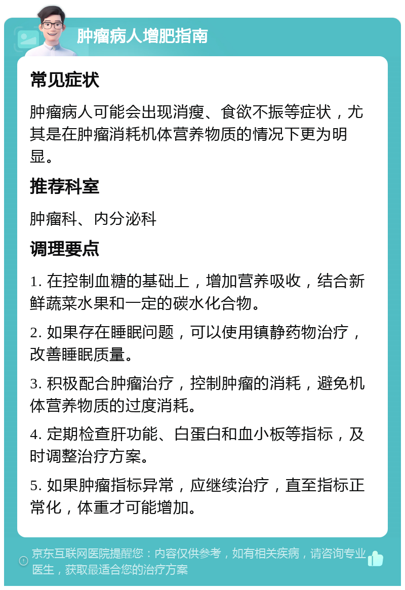 肿瘤病人增肥指南 常见症状 肿瘤病人可能会出现消瘦、食欲不振等症状，尤其是在肿瘤消耗机体营养物质的情况下更为明显。 推荐科室 肿瘤科、内分泌科 调理要点 1. 在控制血糖的基础上，增加营养吸收，结合新鲜蔬菜水果和一定的碳水化合物。 2. 如果存在睡眠问题，可以使用镇静药物治疗，改善睡眠质量。 3. 积极配合肿瘤治疗，控制肿瘤的消耗，避免机体营养物质的过度消耗。 4. 定期检查肝功能、白蛋白和血小板等指标，及时调整治疗方案。 5. 如果肿瘤指标异常，应继续治疗，直至指标正常化，体重才可能增加。