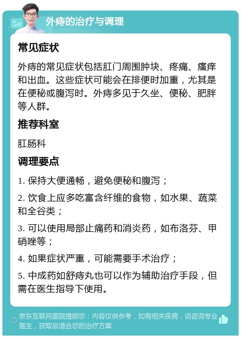 外痔的治疗与调理 常见症状 外痔的常见症状包括肛门周围肿块、疼痛、瘙痒和出血。这些症状可能会在排便时加重，尤其是在便秘或腹泻时。外痔多见于久坐、便秘、肥胖等人群。 推荐科室 肛肠科 调理要点 1. 保持大便通畅，避免便秘和腹泻； 2. 饮食上应多吃富含纤维的食物，如水果、蔬菜和全谷类； 3. 可以使用局部止痛药和消炎药，如布洛芬、甲硝唑等； 4. 如果症状严重，可能需要手术治疗； 5. 中成药如舒痔丸也可以作为辅助治疗手段，但需在医生指导下使用。