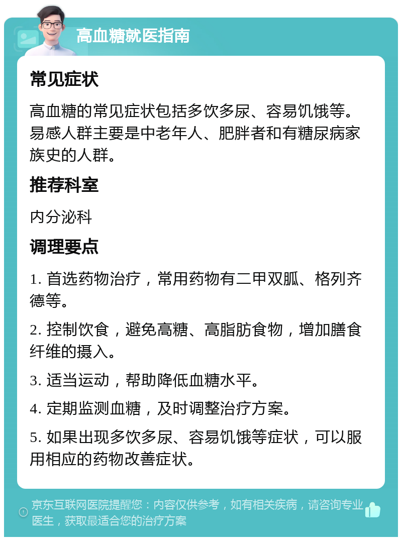 高血糖就医指南 常见症状 高血糖的常见症状包括多饮多尿、容易饥饿等。易感人群主要是中老年人、肥胖者和有糖尿病家族史的人群。 推荐科室 内分泌科 调理要点 1. 首选药物治疗，常用药物有二甲双胍、格列齐德等。 2. 控制饮食，避免高糖、高脂肪食物，增加膳食纤维的摄入。 3. 适当运动，帮助降低血糖水平。 4. 定期监测血糖，及时调整治疗方案。 5. 如果出现多饮多尿、容易饥饿等症状，可以服用相应的药物改善症状。