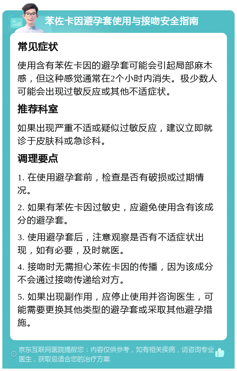 苯佐卡因避孕套使用与接吻安全指南 常见症状 使用含有苯佐卡因的避孕套可能会引起局部麻木感，但这种感觉通常在2个小时内消失。极少数人可能会出现过敏反应或其他不适症状。 推荐科室 如果出现严重不适或疑似过敏反应，建议立即就诊于皮肤科或急诊科。 调理要点 1. 在使用避孕套前，检查是否有破损或过期情况。 2. 如果有苯佐卡因过敏史，应避免使用含有该成分的避孕套。 3. 使用避孕套后，注意观察是否有不适症状出现，如有必要，及时就医。 4. 接吻时无需担心苯佐卡因的传播，因为该成分不会通过接吻传递给对方。 5. 如果出现副作用，应停止使用并咨询医生，可能需要更换其他类型的避孕套或采取其他避孕措施。