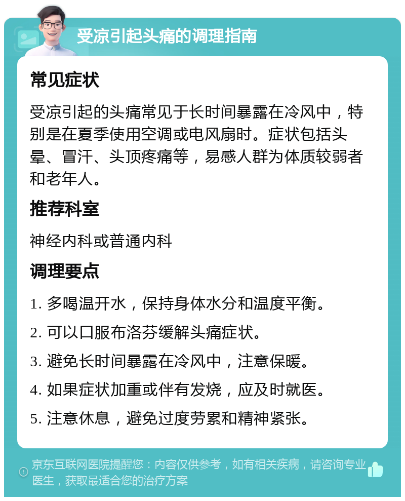 受凉引起头痛的调理指南 常见症状 受凉引起的头痛常见于长时间暴露在冷风中，特别是在夏季使用空调或电风扇时。症状包括头晕、冒汗、头顶疼痛等，易感人群为体质较弱者和老年人。 推荐科室 神经内科或普通内科 调理要点 1. 多喝温开水，保持身体水分和温度平衡。 2. 可以口服布洛芬缓解头痛症状。 3. 避免长时间暴露在冷风中，注意保暖。 4. 如果症状加重或伴有发烧，应及时就医。 5. 注意休息，避免过度劳累和精神紧张。