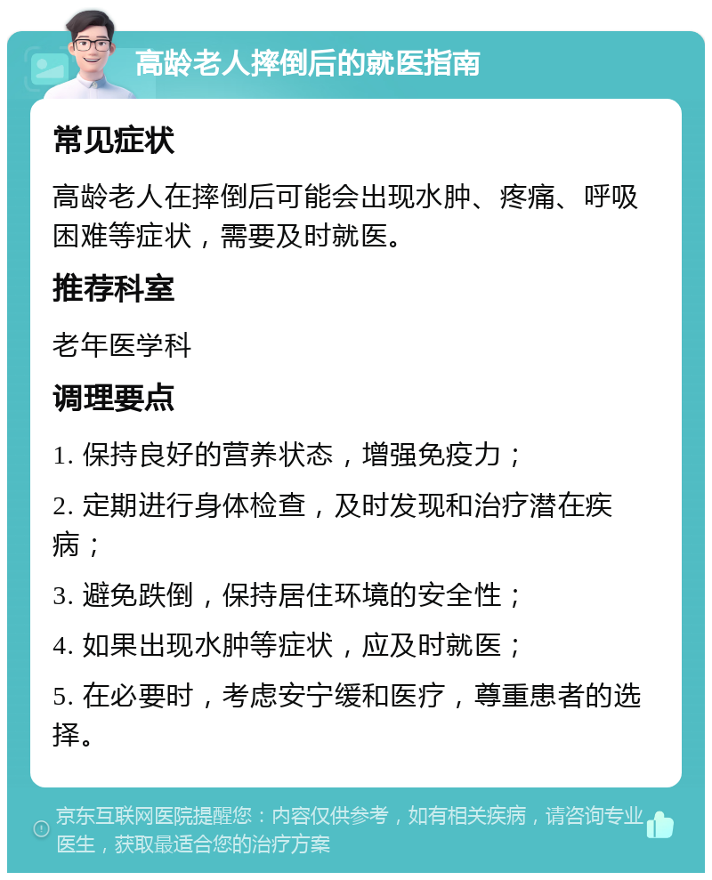 高龄老人摔倒后的就医指南 常见症状 高龄老人在摔倒后可能会出现水肿、疼痛、呼吸困难等症状，需要及时就医。 推荐科室 老年医学科 调理要点 1. 保持良好的营养状态，增强免疫力； 2. 定期进行身体检查，及时发现和治疗潜在疾病； 3. 避免跌倒，保持居住环境的安全性； 4. 如果出现水肿等症状，应及时就医； 5. 在必要时，考虑安宁缓和医疗，尊重患者的选择。