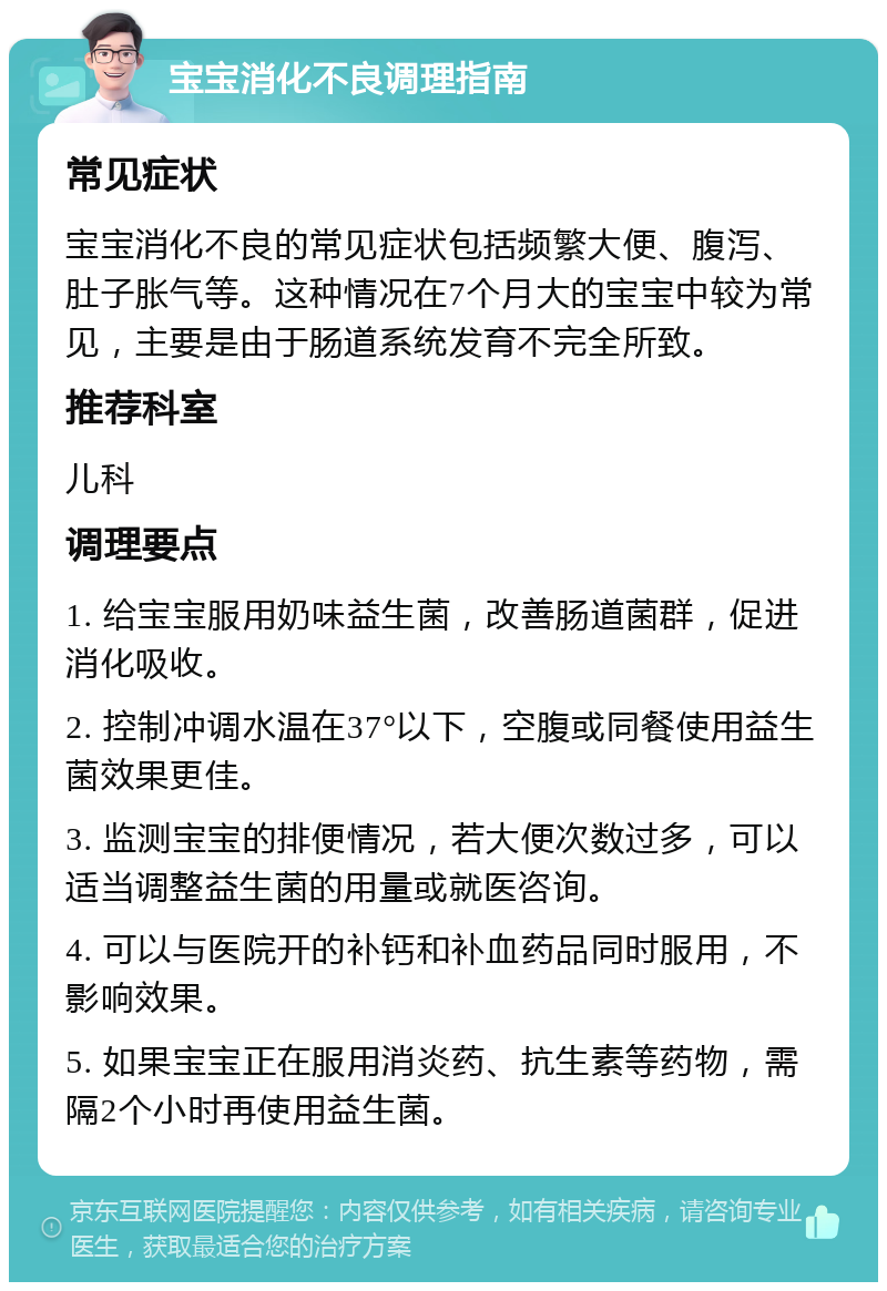 宝宝消化不良调理指南 常见症状 宝宝消化不良的常见症状包括频繁大便、腹泻、肚子胀气等。这种情况在7个月大的宝宝中较为常见，主要是由于肠道系统发育不完全所致。 推荐科室 儿科 调理要点 1. 给宝宝服用奶味益生菌，改善肠道菌群，促进消化吸收。 2. 控制冲调水温在37°以下，空腹或同餐使用益生菌效果更佳。 3. 监测宝宝的排便情况，若大便次数过多，可以适当调整益生菌的用量或就医咨询。 4. 可以与医院开的补钙和补血药品同时服用，不影响效果。 5. 如果宝宝正在服用消炎药、抗生素等药物，需隔2个小时再使用益生菌。