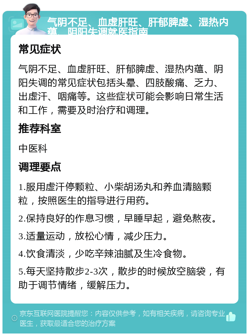 气阴不足、血虚肝旺、肝郁脾虚、湿热内蕴、阴阳失调就医指南 常见症状 气阴不足、血虚肝旺、肝郁脾虚、湿热内蕴、阴阳失调的常见症状包括头晕、四肢酸痛、乏力、出虚汗、咽痛等。这些症状可能会影响日常生活和工作，需要及时治疗和调理。 推荐科室 中医科 调理要点 1.服用虚汗停颗粒、小柴胡汤丸和养血清脑颗粒，按照医生的指导进行用药。 2.保持良好的作息习惯，早睡早起，避免熬夜。 3.适量运动，放松心情，减少压力。 4.饮食清淡，少吃辛辣油腻及生冷食物。 5.每天坚持散步2-3次，散步的时候放空脑袋，有助于调节情绪，缓解压力。