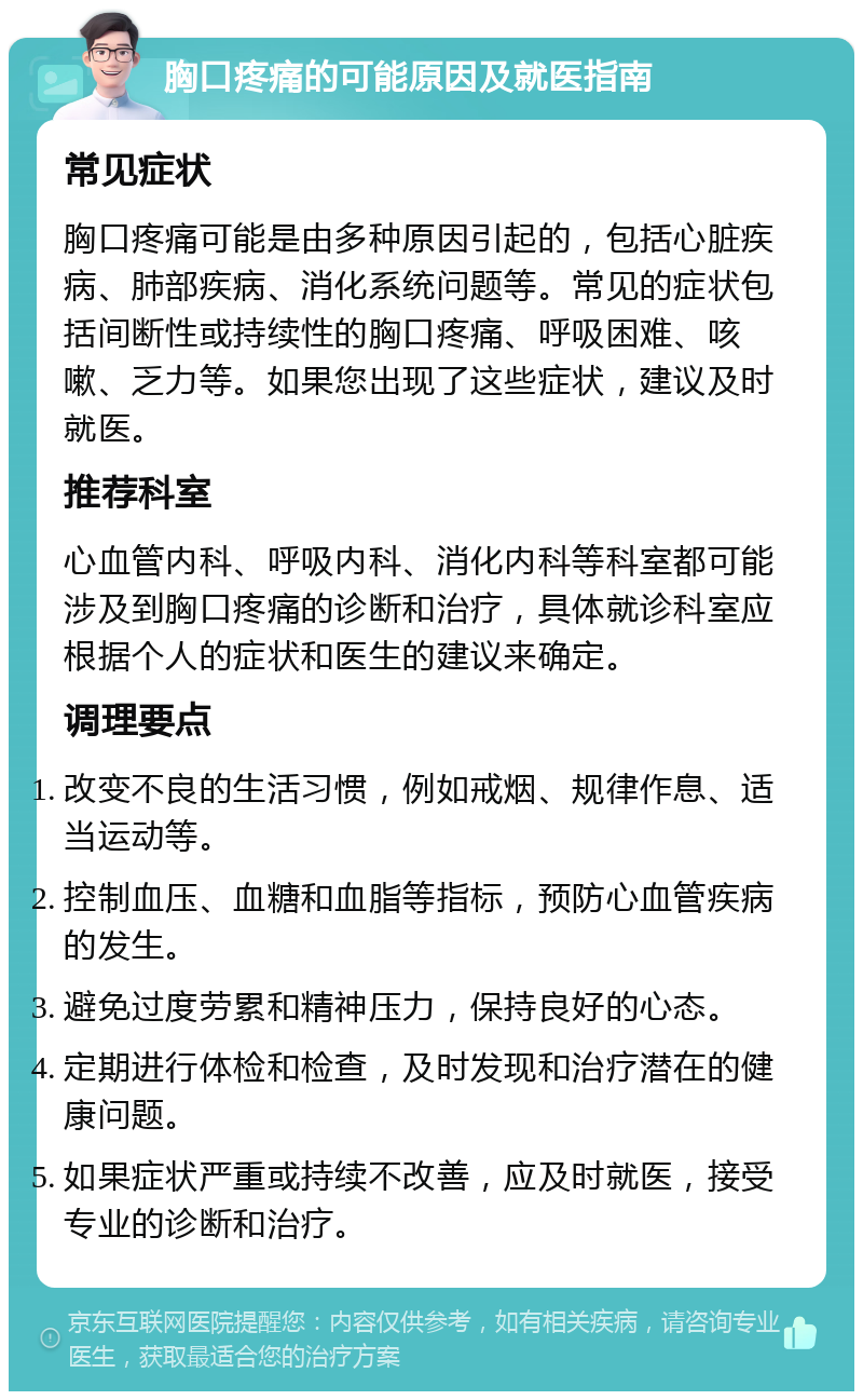 胸口疼痛的可能原因及就医指南 常见症状 胸口疼痛可能是由多种原因引起的，包括心脏疾病、肺部疾病、消化系统问题等。常见的症状包括间断性或持续性的胸口疼痛、呼吸困难、咳嗽、乏力等。如果您出现了这些症状，建议及时就医。 推荐科室 心血管内科、呼吸内科、消化内科等科室都可能涉及到胸口疼痛的诊断和治疗，具体就诊科室应根据个人的症状和医生的建议来确定。 调理要点 改变不良的生活习惯，例如戒烟、规律作息、适当运动等。 控制血压、血糖和血脂等指标，预防心血管疾病的发生。 避免过度劳累和精神压力，保持良好的心态。 定期进行体检和检查，及时发现和治疗潜在的健康问题。 如果症状严重或持续不改善，应及时就医，接受专业的诊断和治疗。