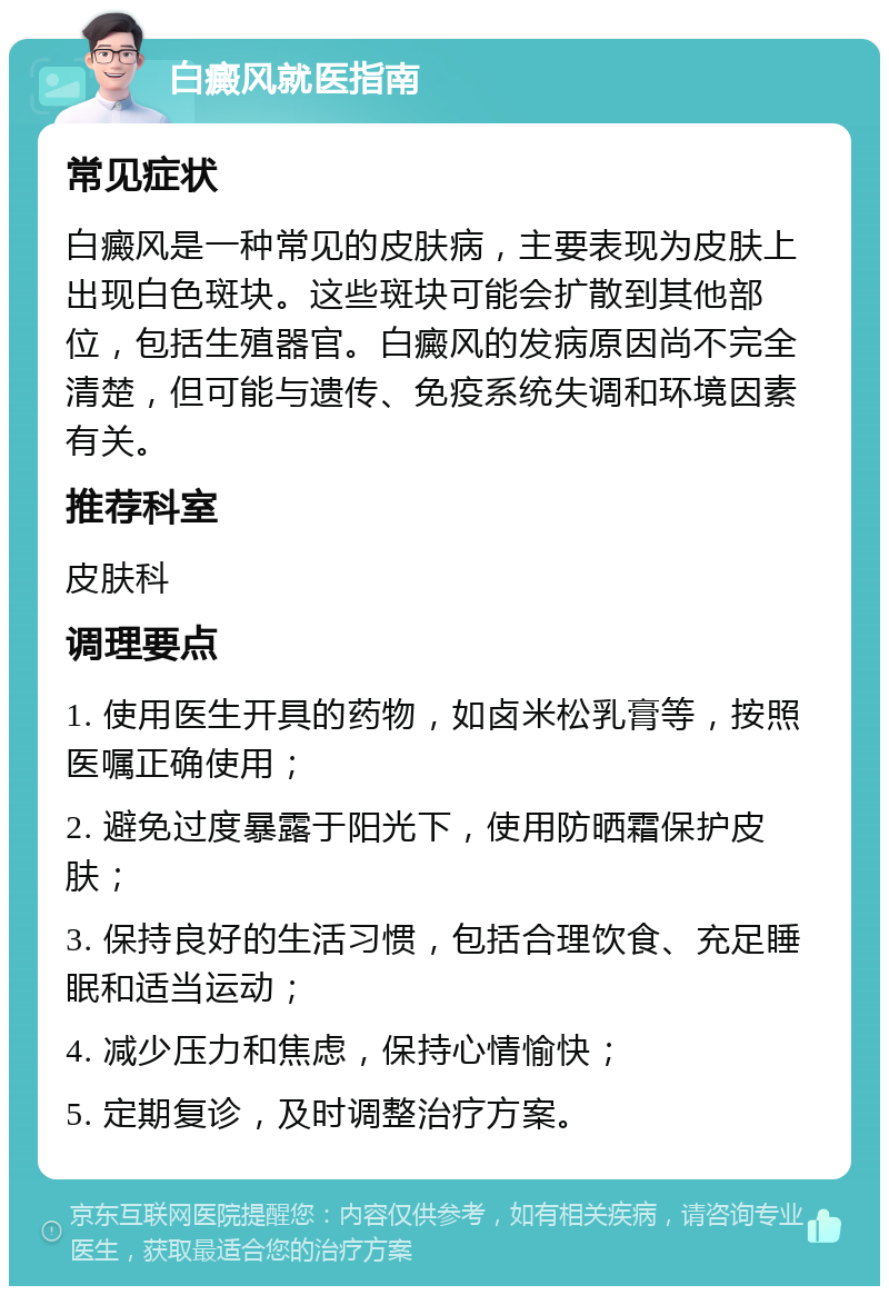 白癜风就医指南 常见症状 白癜风是一种常见的皮肤病，主要表现为皮肤上出现白色斑块。这些斑块可能会扩散到其他部位，包括生殖器官。白癜风的发病原因尚不完全清楚，但可能与遗传、免疫系统失调和环境因素有关。 推荐科室 皮肤科 调理要点 1. 使用医生开具的药物，如卤米松乳膏等，按照医嘱正确使用； 2. 避免过度暴露于阳光下，使用防晒霜保护皮肤； 3. 保持良好的生活习惯，包括合理饮食、充足睡眠和适当运动； 4. 减少压力和焦虑，保持心情愉快； 5. 定期复诊，及时调整治疗方案。