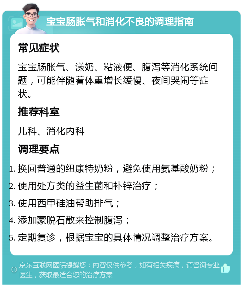 宝宝肠胀气和消化不良的调理指南 常见症状 宝宝肠胀气、漾奶、粘液便、腹泻等消化系统问题，可能伴随着体重增长缓慢、夜间哭闹等症状。 推荐科室 儿科、消化内科 调理要点 换回普通的纽康特奶粉，避免使用氨基酸奶粉； 使用处方类的益生菌和补锌治疗； 使用西甲硅油帮助排气； 添加蒙脱石散来控制腹泻； 定期复诊，根据宝宝的具体情况调整治疗方案。