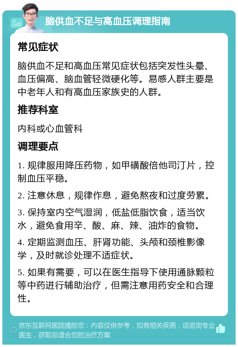 脑供血不足与高血压调理指南 常见症状 脑供血不足和高血压常见症状包括突发性头晕、血压偏高、脑血管轻微硬化等。易感人群主要是中老年人和有高血压家族史的人群。 推荐科室 内科或心血管科 调理要点 1. 规律服用降压药物，如甲磺酸倍他司汀片，控制血压平稳。 2. 注意休息，规律作息，避免熬夜和过度劳累。 3. 保持室内空气湿润，低盐低脂饮食，适当饮水，避免食用辛、酸、麻、辣、油炸的食物。 4. 定期监测血压、肝肾功能、头颅和颈椎影像学，及时就诊处理不适症状。 5. 如果有需要，可以在医生指导下使用通脉颗粒等中药进行辅助治疗，但需注意用药安全和合理性。