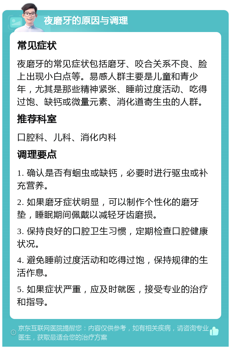 夜磨牙的原因与调理 常见症状 夜磨牙的常见症状包括磨牙、咬合关系不良、脸上出现小白点等。易感人群主要是儿童和青少年，尤其是那些精神紧张、睡前过度活动、吃得过饱、缺钙或微量元素、消化道寄生虫的人群。 推荐科室 口腔科、儿科、消化内科 调理要点 1. 确认是否有蛔虫或缺钙，必要时进行驱虫或补充营养。 2. 如果磨牙症状明显，可以制作个性化的磨牙垫，睡眠期间佩戴以减轻牙齿磨损。 3. 保持良好的口腔卫生习惯，定期检查口腔健康状况。 4. 避免睡前过度活动和吃得过饱，保持规律的生活作息。 5. 如果症状严重，应及时就医，接受专业的治疗和指导。