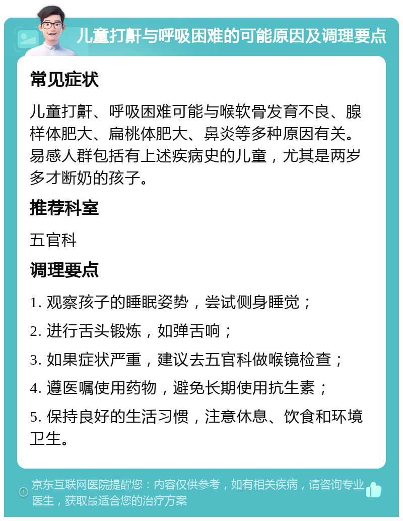 儿童打鼾与呼吸困难的可能原因及调理要点 常见症状 儿童打鼾、呼吸困难可能与喉软骨发育不良、腺样体肥大、扁桃体肥大、鼻炎等多种原因有关。易感人群包括有上述疾病史的儿童，尤其是两岁多才断奶的孩子。 推荐科室 五官科 调理要点 1. 观察孩子的睡眠姿势，尝试侧身睡觉； 2. 进行舌头锻炼，如弹舌响； 3. 如果症状严重，建议去五官科做喉镜检查； 4. 遵医嘱使用药物，避免长期使用抗生素； 5. 保持良好的生活习惯，注意休息、饮食和环境卫生。